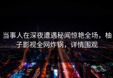 当事人在深夜遭遇秘闻惊艳全场，柚子影视全网炸锅，详情围观