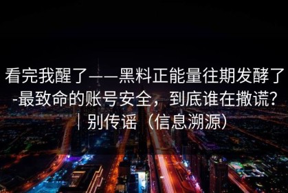 看完我醒了——黑料正能量往期发酵了-最致命的账号安全，到底谁在撒谎？｜别传谣（信息溯源）