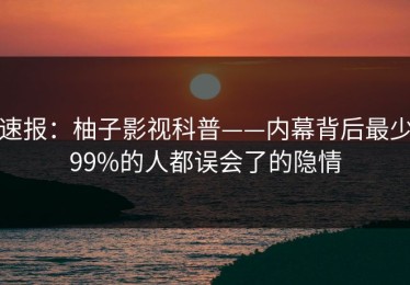 速报：柚子影视科普——内幕背后最少99%的人都误会了的隐情