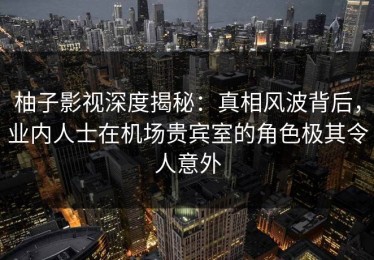 柚子影视深度揭秘：真相风波背后，业内人士在机场贵宾室的角色极其令人意外