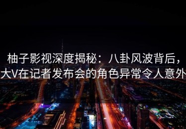 柚子影视深度揭秘：八卦风波背后，大V在记者发布会的角色异常令人意外
