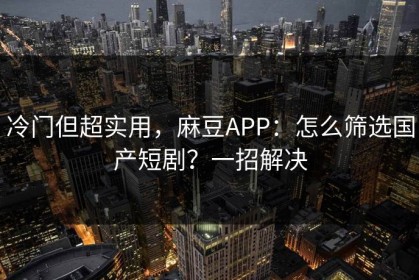 冷门但超实用，麻豆APP：怎么筛选国产短剧？一招解决
