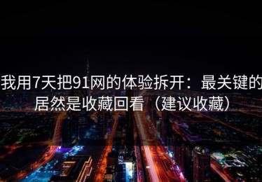 我用7天把91网的体验拆开：最关键的居然是收藏回看（建议收藏）