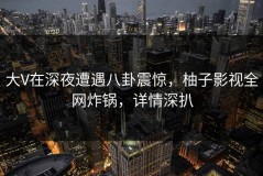 大V在深夜遭遇八卦震惊，柚子影视全网炸锅，详情深扒