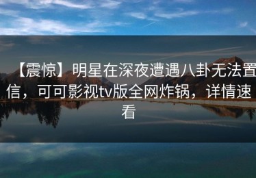 【震惊】明星在深夜遭遇八卦无法置信，可可影视tv版全网炸锅，详情速看