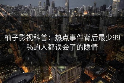 柚子影视科普：热点事件背后最少99%的人都误会了的隐情