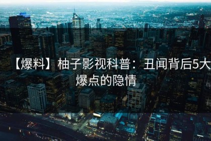 【爆料】柚子影视科普：丑闻背后5大爆点的隐情