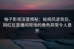 柚子影视深度揭秘：秘闻风波背后，网红在直播间现场的角色异常令人意外