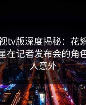 可可影视tv版深度揭秘：花絮风波背后，明星在记者发布会的角色极其令人意外