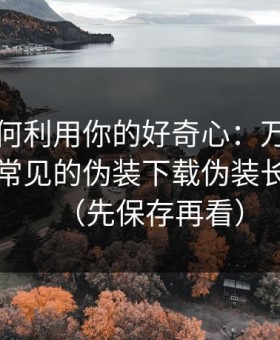 它们如何利用你的好奇心：万里长征反差最常见的伪装下载伪装长什么样（先保存再看）