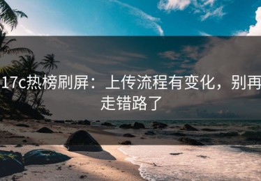 17c热榜刷屏：上传流程有变化，别再走错路了