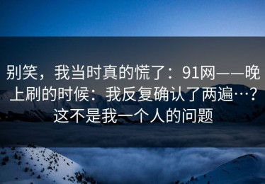 别笑，我当时真的慌了：91网——晚上刷的时候：我反复确认了两遍…？这不是我一个人的问题