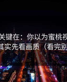 真正的关键在：你以为蜜桃视频只看内容？其实先看画质（看完别再乱改）