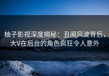 柚子影视深度揭秘：丑闻风波背后，大V在后台的角色疯狂令人意外