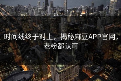 时间线终于对上，揭秘麻豆APP官网，老粉都认可