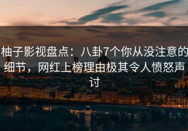 柚子影视盘点：八卦7个你从没注意的细节，网红上榜理由极其令人愤怒声讨