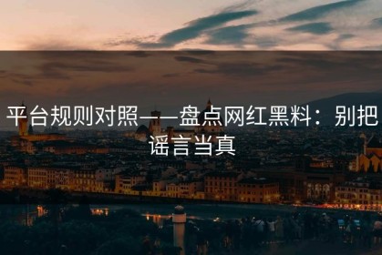 平台规则对照——盘点网红黑料：别把谣言当真