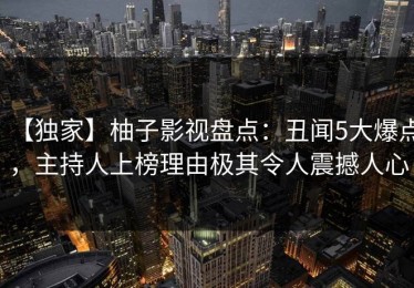 【独家】柚子影视盘点：丑闻5大爆点，主持人上榜理由极其令人震撼人心