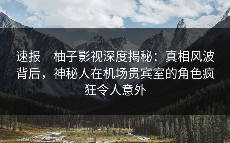 速报｜柚子影视深度揭秘：真相风波背后，神秘人在机场贵宾室的角色疯狂令人意外