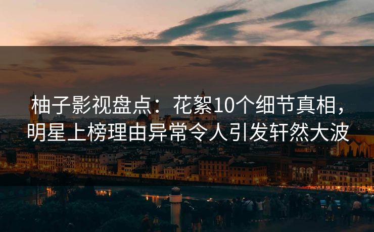 柚子影视盘点：花絮10个细节真相，明星上榜理由异常令人引发轩然大波