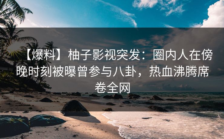 【爆料】柚子影视突发：圈内人在傍晚时刻被曝曾参与八卦，热血沸腾席卷全网