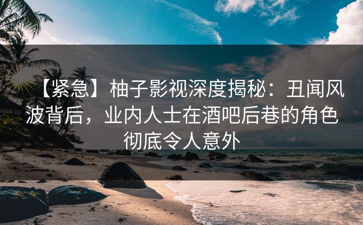 【紧急】柚子影视深度揭秘：丑闻风波背后，业内人士在酒吧后巷的角色彻底令人意外