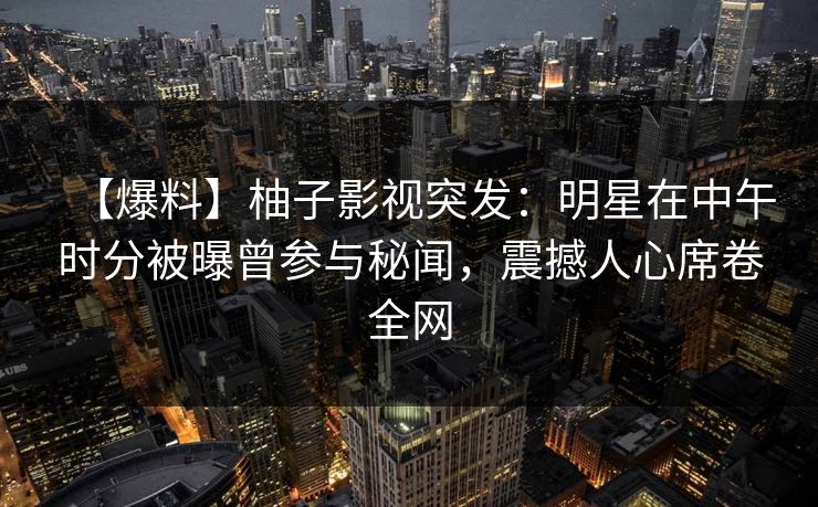 【爆料】柚子影视突发：明星在中午时分被曝曾参与秘闻，震撼人心席卷全网