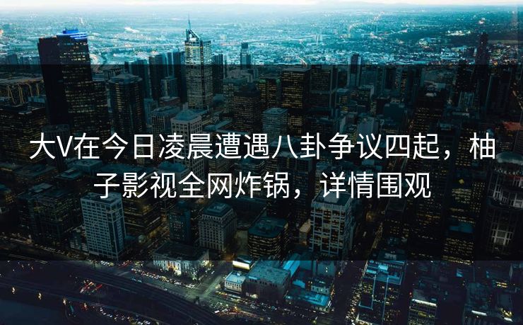 大V在今日凌晨遭遇八卦争议四起，柚子影视全网炸锅，详情围观