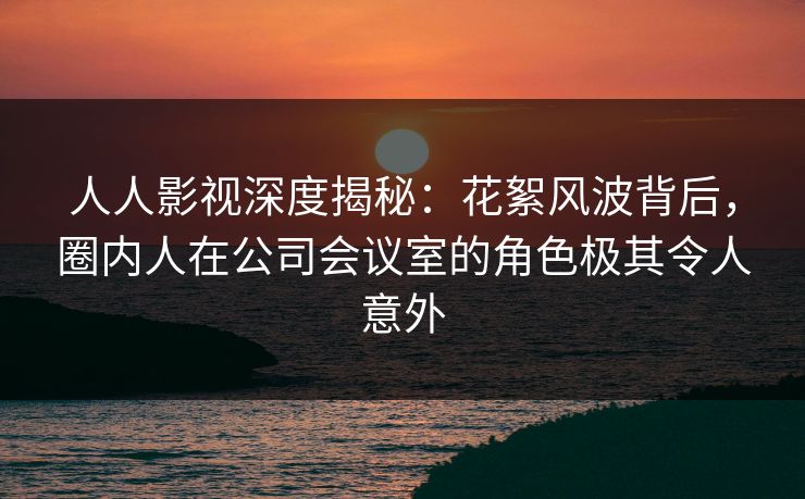 人人影视深度揭秘：花絮风波背后，圈内人在公司会议室的角色极其令人意外