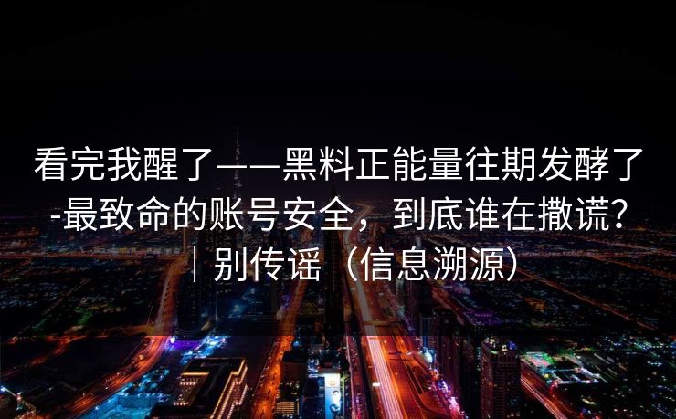 看完我醒了——黑料正能量往期发酵了-最致命的账号安全，到底谁在撒谎？｜别传谣（信息溯源）