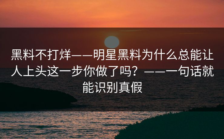 黑料不打烊——明星黑料为什么总能让人上头这一步你做了吗？——一句话就能识别真假