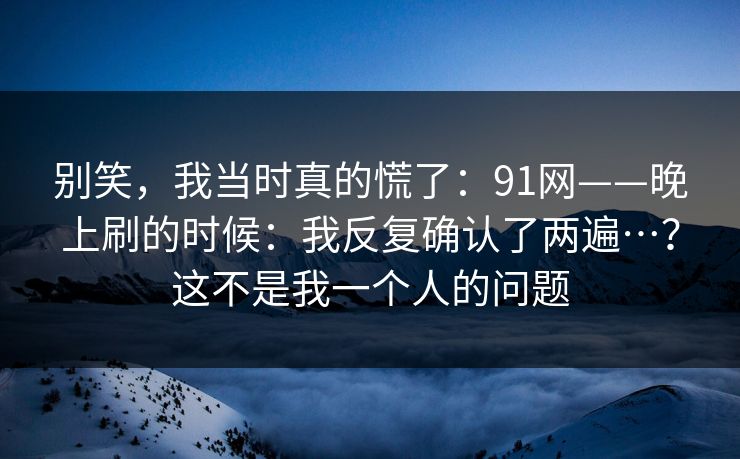 别笑，我当时真的慌了：91网——晚上刷的时候：我反复确认了两遍…？这不是我一个人的问题