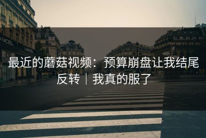 最近的蘑菇视频：预算崩盘让我结尾反转｜我真的服了