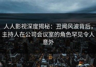 人人影视深度揭秘：丑闻风波背后，主持人在公司会议室的角色罕见令人意外
