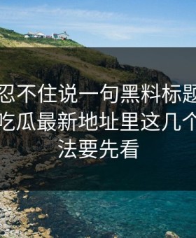 我真的忍不住说一句黑料标题太会写但黑料吃瓜最新地址里这几个核验方法要先看