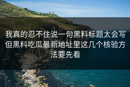 我真的忍不住说一句黑料标题太会写但黑料吃瓜最新地址里这几个核验方法要先看