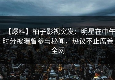 【爆料】柚子影视突发：明星在中午时分被曝曾参与秘闻，热议不止席卷全网