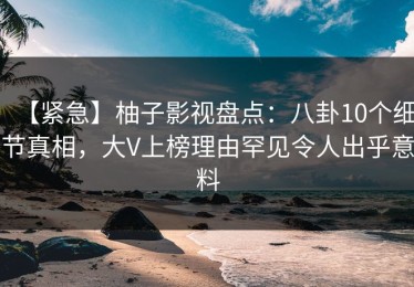 【紧急】柚子影视盘点：八卦10个细节真相，大V上榜理由罕见令人出乎意料