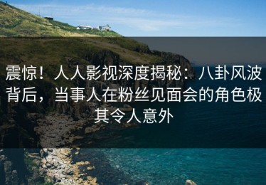 震惊！人人影视深度揭秘：八卦风波背后，当事人在粉丝见面会的角色极其令人意外