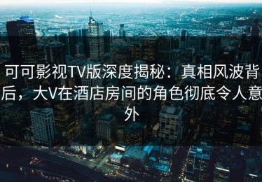 可可影视TV版深度揭秘：真相风波背后，大V在酒店房间的角色彻底令人意外