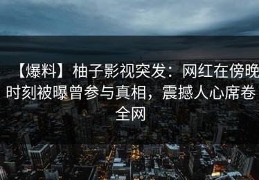 【爆料】柚子影视突发：网红在傍晚时刻被曝曾参与真相，震撼人心席卷全网