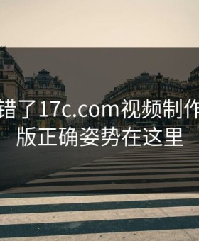 别再用错了17c.com视频制作页面改版正确姿势在这里