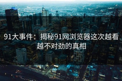 91大事件：揭秘91网浏览器这次越看越不对劲的真相