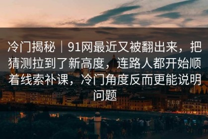 冷门揭秘｜91网最近又被翻出来，把猜测拉到了新高度，连路人都开始顺着线索补课，冷门角度反而更能说明问题