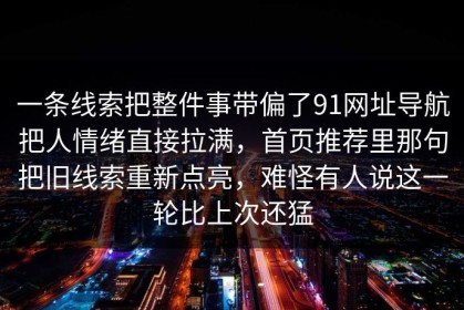 一条线索把整件事带偏了91网址导航把人情绪直接拉满，首页推荐里那句把旧线索重新点亮，难怪有人说这一轮比上次还猛