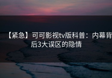 【紧急】可可影视tv版科普：内幕背后3大误区的隐情