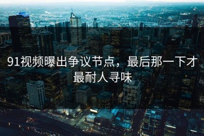91视频曝出争议节点，最后那一下才最耐人寻味