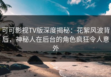 可可影视TV版深度揭秘：花絮风波背后，神秘人在后台的角色疯狂令人意外