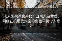 人人影视深度揭秘：丑闻风波背后，网红在机场贵宾室的角色罕见令人意外