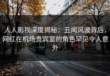 人人影视深度揭秘：丑闻风波背后，网红在机场贵宾室的角色罕见令人意外